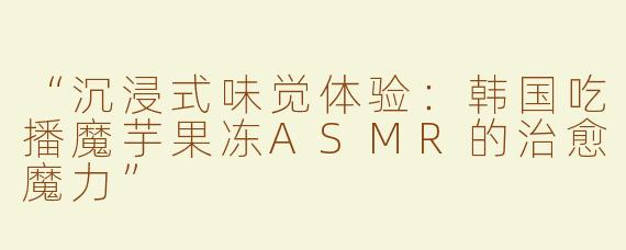 “沉浸式味觉体验：韩国吃播魔芋果冻ASMR的治愈魔力”