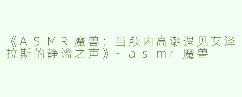 《ASMR魔兽：当颅内高潮遇见艾泽拉斯的静谧之声》