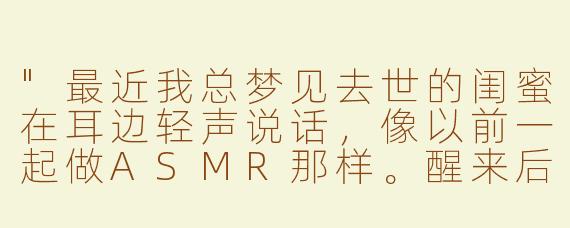 "最近我总梦见去世的闺蜜在耳边轻声说话，像以前一起做ASMR那样。醒来后枕头都是湿的……你说，她是不是也在另一个世界想我了？"