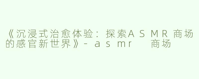 《沉浸式治愈体验：探索ASMR商场的感官新世界》-asmr 商场