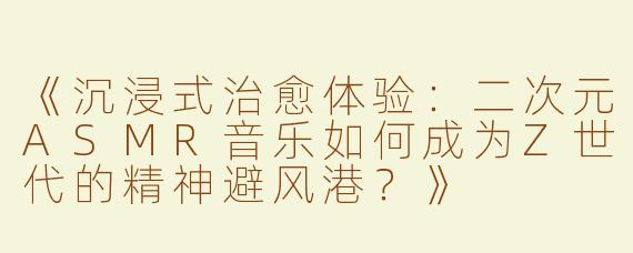 《沉浸式治愈体验：二次元ASMR音乐如何成为Z世代的精神避风港？》