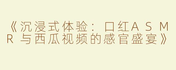 《沉浸式体验：口红ASMR与西瓜视频的感官盛宴》