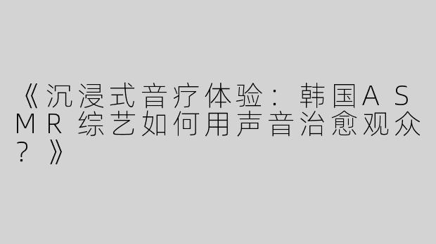 《沉浸式音疗体验：韩国ASMR综艺如何用声音治愈观众？》