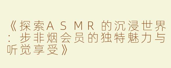 《探索ASMR的沉浸世界：步非烟会员的独特魅力与听觉享受》