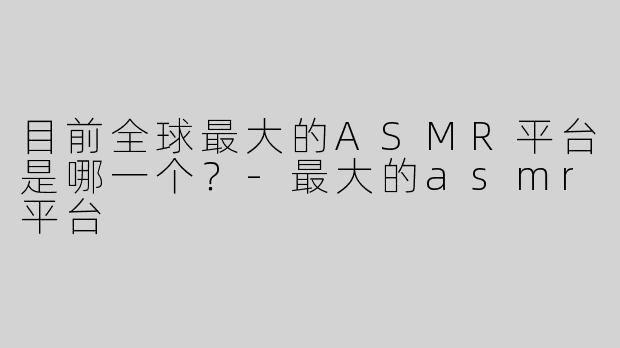 目前全球最大的ASMR平台是哪一个？