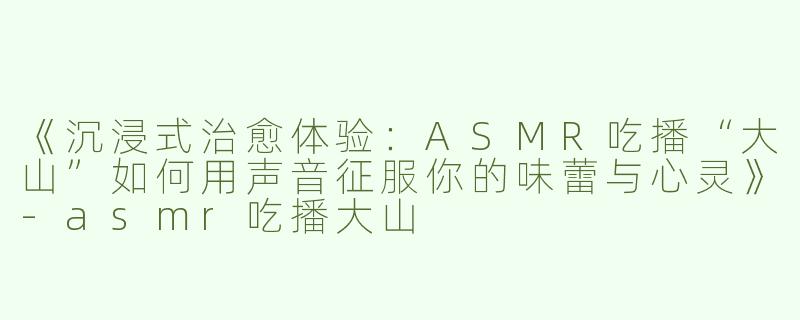 《沉浸式治愈体验：ASMR吃播“大山”如何用声音征服你的味蕾与心灵》-asmr吃播大山