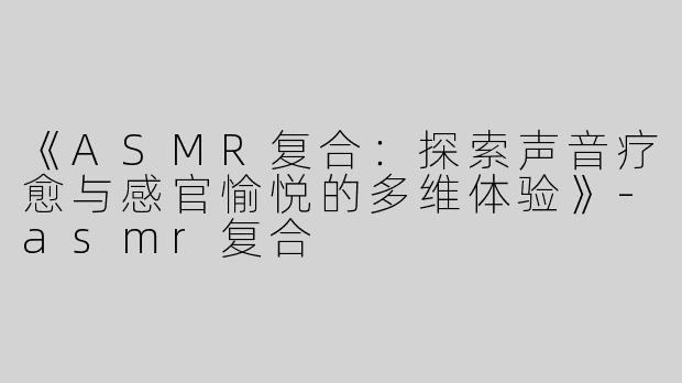 《ASMR复合：探索声音疗愈与感官愉悦的多维体验》-asmr复合