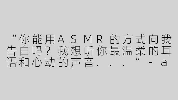 “你能用ASMR的方式向我告白吗？我想听你最温柔的耳语和心动的声音...”