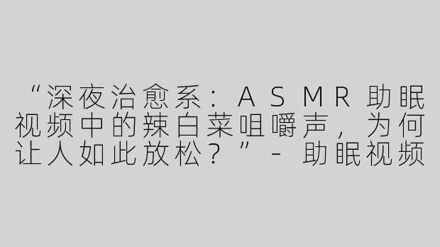 “深夜治愈系：ASMR助眠视频中的辣白菜咀嚼声，为何让人如此放松？”-助眠视频asmr吃辣白菜
