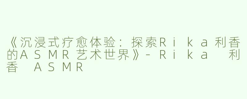 《沉浸式疗愈体验：探索Rika利香的ASMR艺术世界》-Rika 利香 ASMR