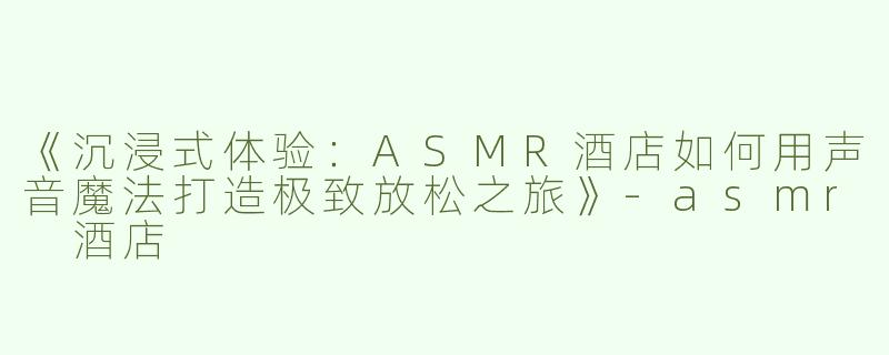 《沉浸式体验：ASMR酒店如何用声音魔法打造极致放松之旅》-asmr 酒店