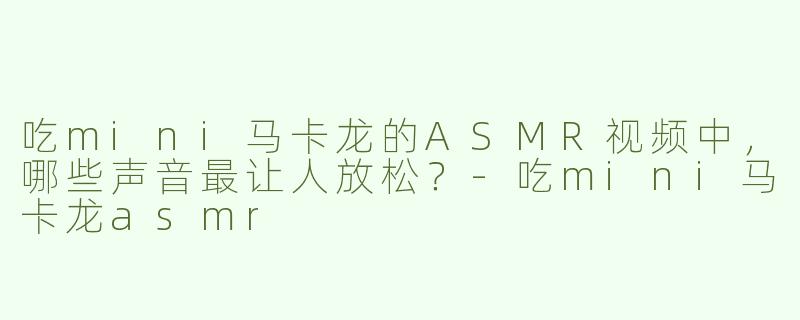 吃mini马卡龙的ASMR视频中，哪些声音最让人放松？-吃mini马卡龙asmr