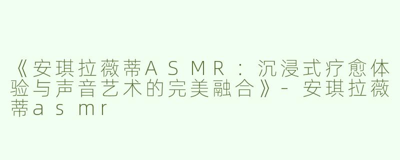 《安琪拉薇蒂ASMR：沉浸式疗愈体验与声音艺术的完美融合》-安琪拉薇蒂asmr