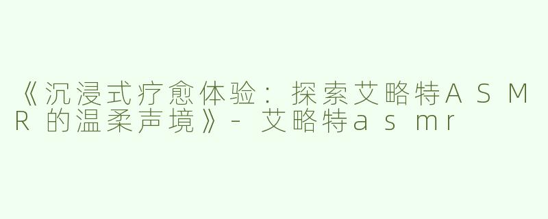 《沉浸式疗愈体验：探索艾略特ASMR的温柔声境》-艾略特asmr