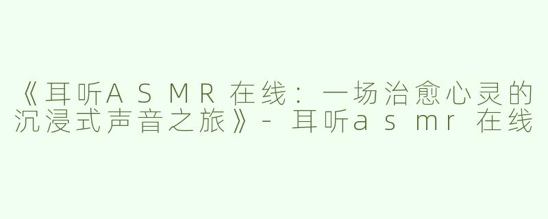 《耳听ASMR在线：一场治愈心灵的沉浸式声音之旅》-耳听asmr在线