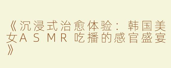 《沉浸式治愈体验：韩国美女ASMR吃播的感官盛宴》