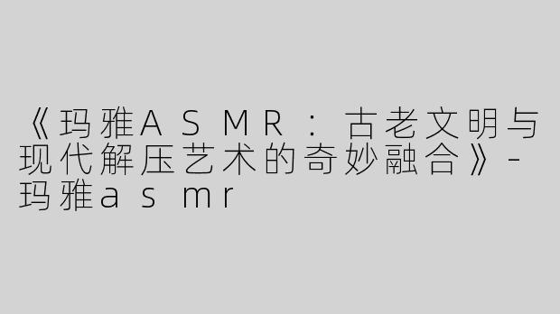 《玛雅ASMR：古老文明与现代解压艺术的奇妙融合》-玛雅asmr
