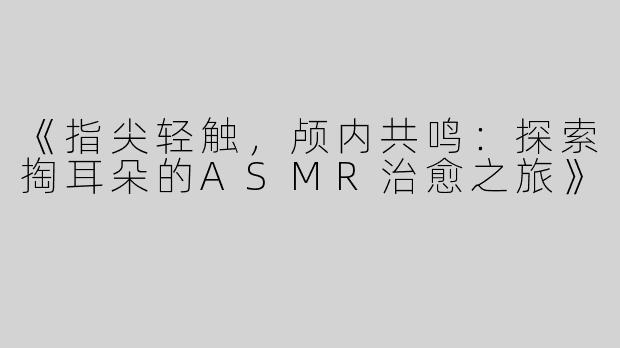 《指尖轻触，颅内共鸣：探索掏耳朵的ASMR治愈之旅》