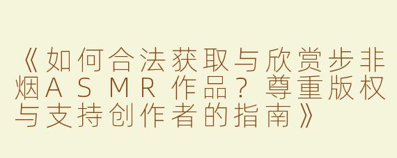 《如何合法获取与欣赏步非烟ASMR作品？尊重版权与支持创作者的指南》