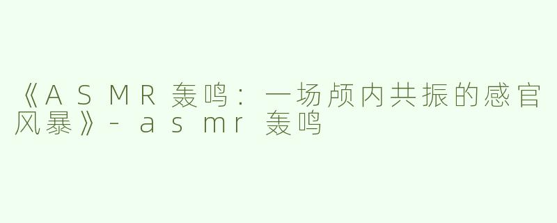 《ASMR轰鸣：一场颅内共振的感官风暴》-asmr轰鸣
