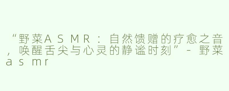 “野菜ASMR：自然馈赠的疗愈之音，唤醒舌尖与心灵的静谧时刻”-野菜asmr