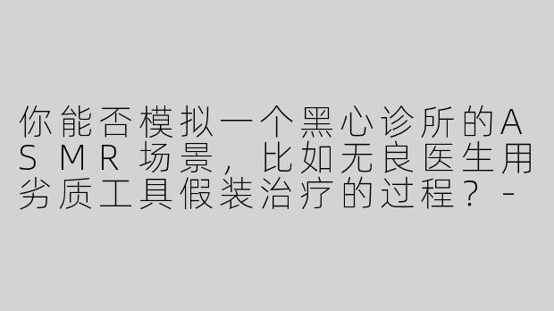 你能否模拟一个黑心诊所的ASMR场景，比如无良医生用劣质工具假装治疗的过程？