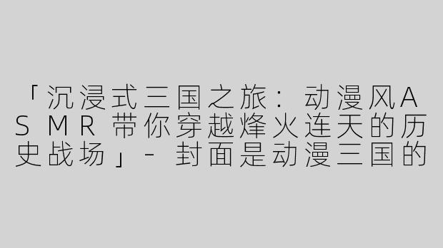 「沉浸式三国之旅：动漫风ASMR带你穿越烽火连天的历史战场」-封面是动漫三国的asmr