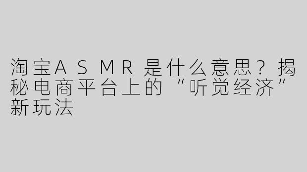 淘宝ASMR是什么意思？揭秘电商平台上的“听觉经济”新玩法