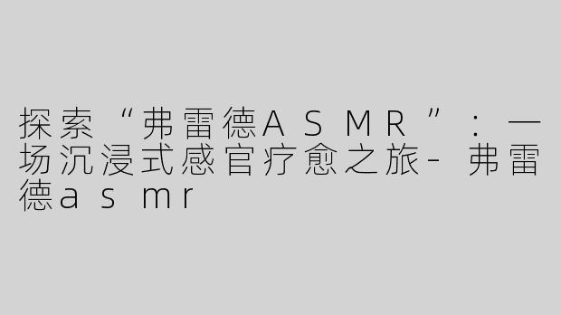 探索“弗雷德ASMR”：一场沉浸式感官疗愈之旅