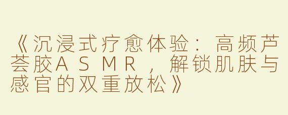 《沉浸式疗愈体验：高频芦荟胶ASMR，解锁肌肤与感官的双重放松》