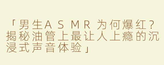 「男生ASMR为何爆红？揭秘油管上最让人上瘾的沉浸式声音体验」