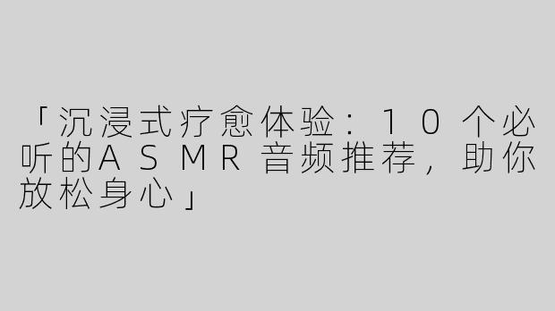 「沉浸式疗愈体验：10个必听的ASMR音频推荐，助你放松身心」