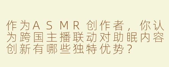 作为ASMR创作者，你认为跨国主播联动对助眠内容创新有哪些独特优势？
