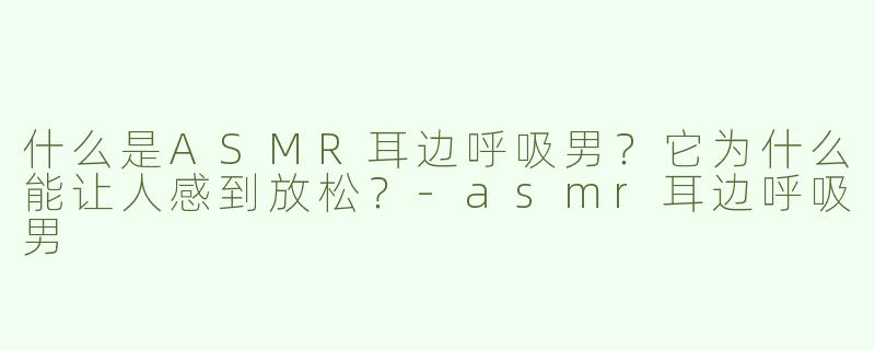 什么是ASMR耳边呼吸男？它为什么能让人感到放松？