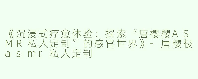 《沉浸式疗愈体验：探索“唐樱樱ASMR私人定制”的感官世界》