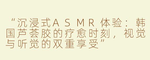 “沉浸式ASMR体验：韩国芦荟胶的疗愈时刻，视觉与听觉的双重享受”
