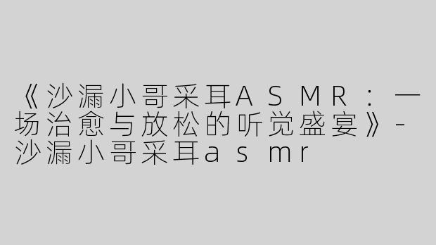 《沙漏小哥采耳ASMR：一场治愈与放松的听觉盛宴》-沙漏小哥采耳asmr