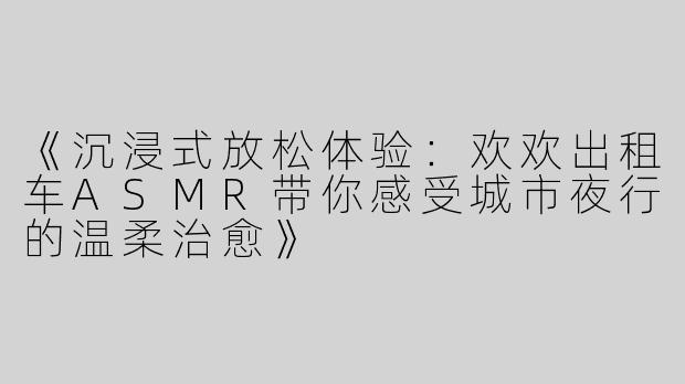 《沉浸式放松体验：欢欢出租车ASMR带你感受城市夜行的温柔治愈》