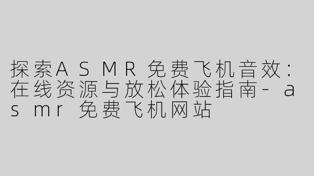 探索ASMR免费飞机音效：在线资源与放松体验指南-asmr免费飞机网站