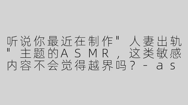 听说你最近在制作"人妻出轨"主题的ASMR，这类敏感内容不会觉得越界吗？