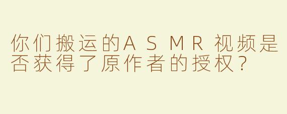 你们搬运的ASMR视频是否获得了原作者的授权？