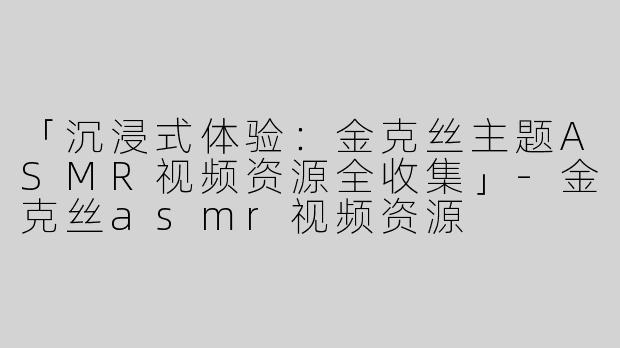 「沉浸式体验：金克丝主题ASMR视频资源全收集」-金克丝asmr视频资源