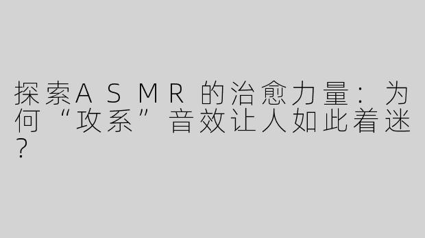 探索ASMR的治愈力量：为何“攻系”音效让人如此着迷？