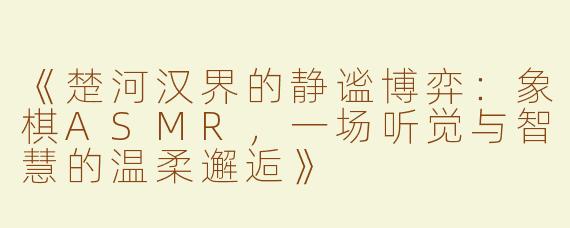 《楚河汉界的静谧博弈：象棋ASMR，一场听觉与智慧的温柔邂逅》