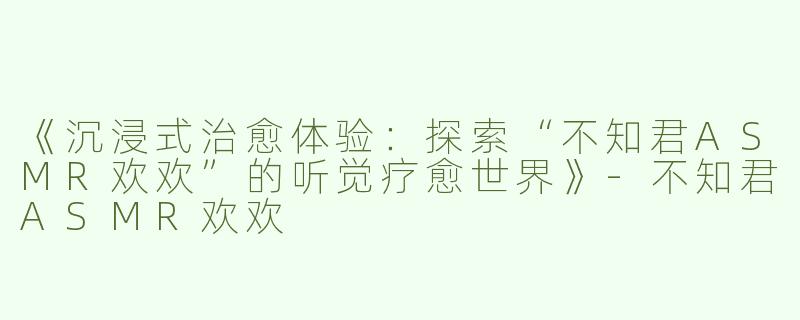 《沉浸式治愈体验：探索“不知君ASMR欢欢”的听觉疗愈世界》-不知君ASMR欢欢