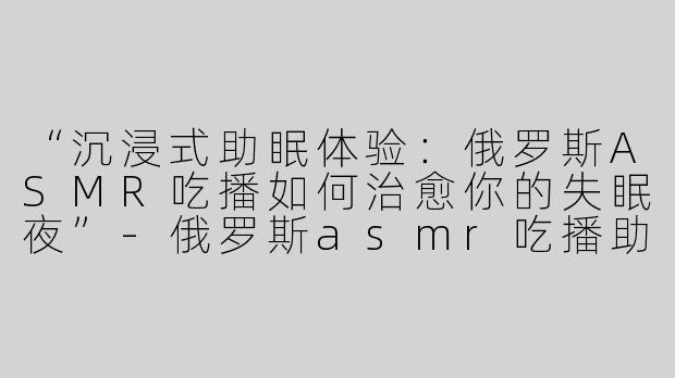 “沉浸式助眠体验：俄罗斯ASMR吃播如何治愈你的失眠夜”-俄罗斯asmr吃播助眠