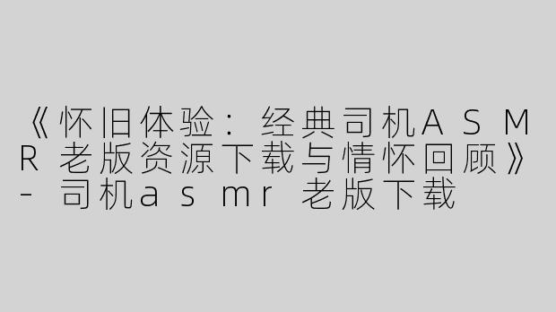 《怀旧体验：经典司机ASMR老版资源下载与情怀回顾》-司机asmr老版下载