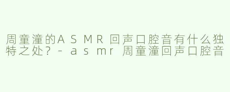 周童潼的ASMR回声口腔音有什么独特之处？-asmr周童潼回声口腔音