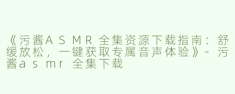 《污酱ASMR全集资源下载指南：舒缓放松，一键获取专属音声体验》