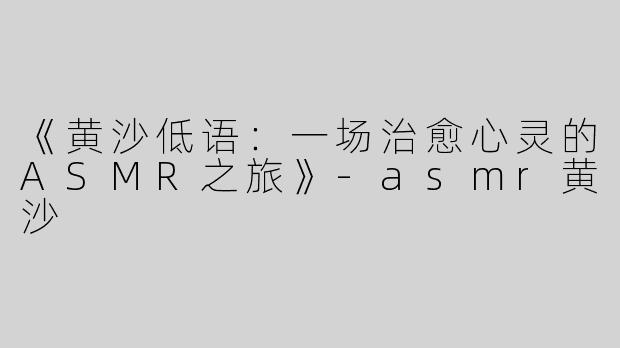 《黄沙低语：一场治愈心灵的ASMR之旅》